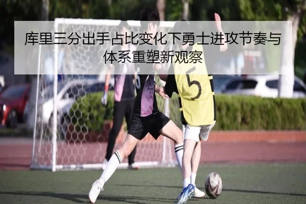 库里三分出手占比变化下勇士进攻节奏与体系重塑新观察